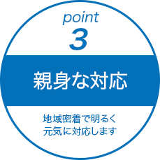 point3.親身な対応。地域密着で明るく元気に対応します。